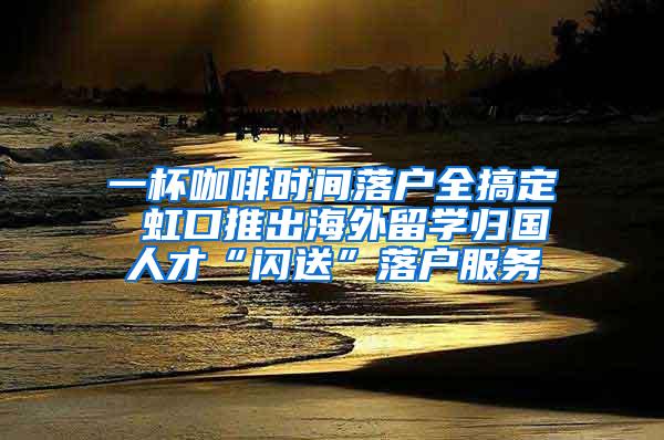 一杯咖啡时间落户全搞定 虹口推出海外留学归国人才“闪送”落户服务