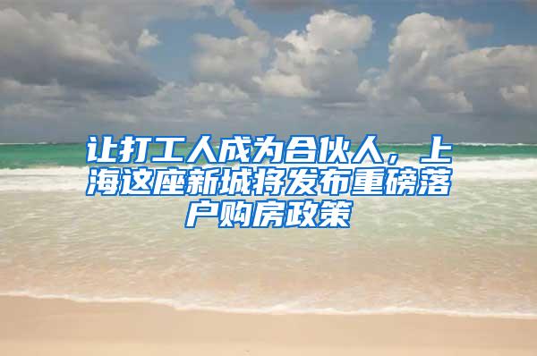 让打工人成为合伙人，上海这座新城将发布重磅落户购房政策