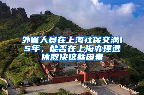 外省人员在上海社保交满15年，能否在上海办理退休取决这些因素