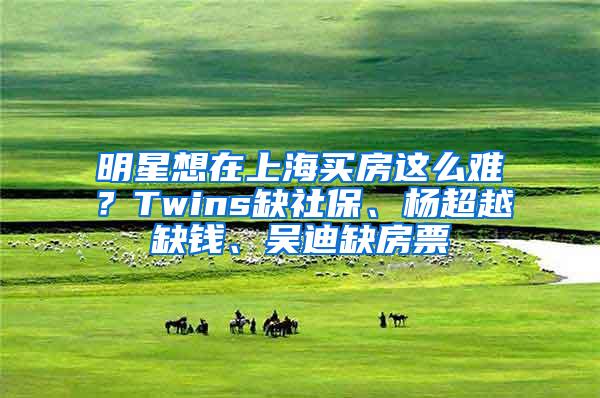 明星想在上海买房这么难？Twins缺社保、杨超越缺钱、吴迪缺房票