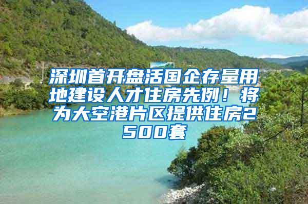 深圳首开盘活国企存量用地建设人才住房先例！将为大空港片区提供住房2500套