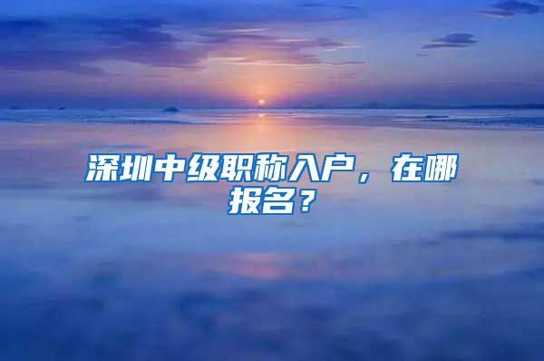 深圳中级职称入户，在哪报名？