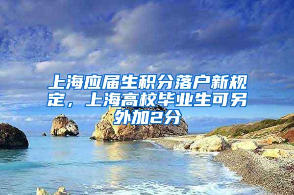 上海应届生积分落户新规定，上海高校毕业生可另外加2分