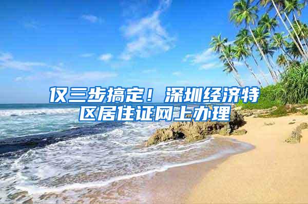 仅三步搞定！深圳经济特区居住证网上办理