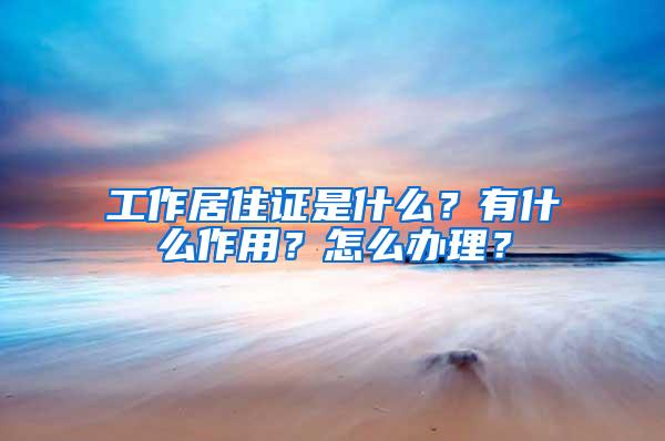 工作居住证是什么？有什么作用？怎么办理？