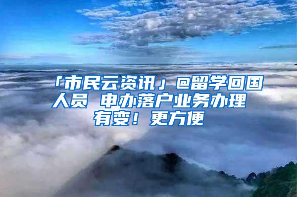 「市民云资讯」@留学回国人员 申办落户业务办理有变！更方便