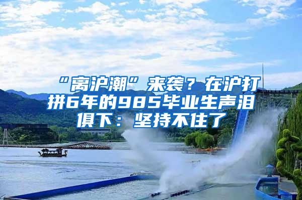 “离沪潮”来袭？在沪打拼6年的985毕业生声泪俱下：坚持不住了