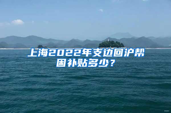 上海2022年支边回沪帮困补贴多少？