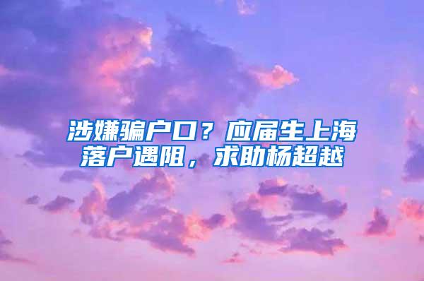 涉嫌骗户口？应届生上海落户遇阻，求助杨超越