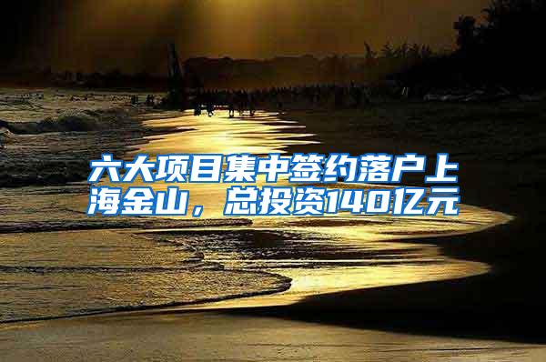 六大项目集中签约落户上海金山，总投资140亿元