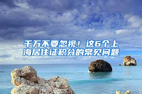 千万不要忽视！这6个上海居住证积分的常见问题