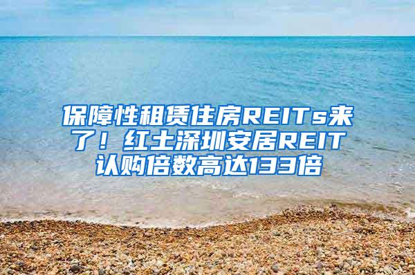 保障性租赁住房REITs来了！红土深圳安居REIT认购倍数高达133倍