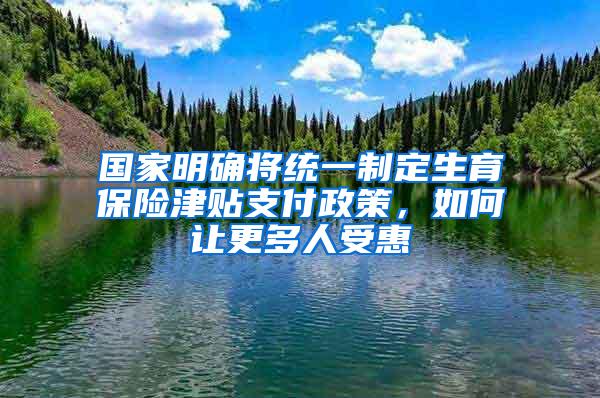 国家明确将统一制定生育保险津贴支付政策，如何让更多人受惠