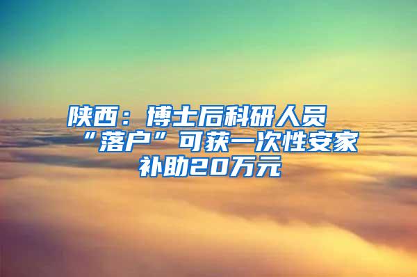 陕西：博士后科研人员“落户”可获一次性安家补助20万元