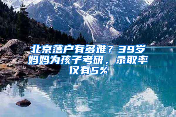 北京落户有多难？39岁妈妈为孩子考研，录取率仅有5%