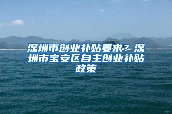 深圳市创业补贴要求？深圳市宝安区自主创业补贴政策