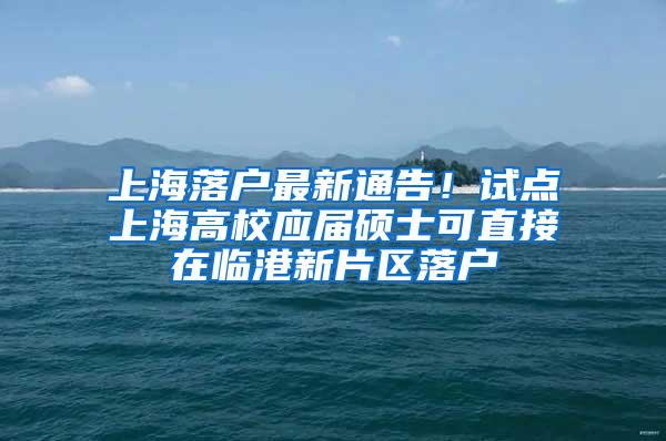 上海落户最新通告！试点上海高校应届硕士可直接在临港新片区落户