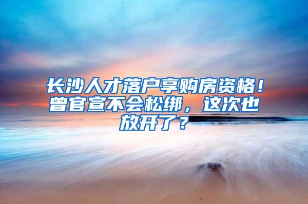 长沙人才落户享购房资格！曾官宣不会松绑，这次也放开了？