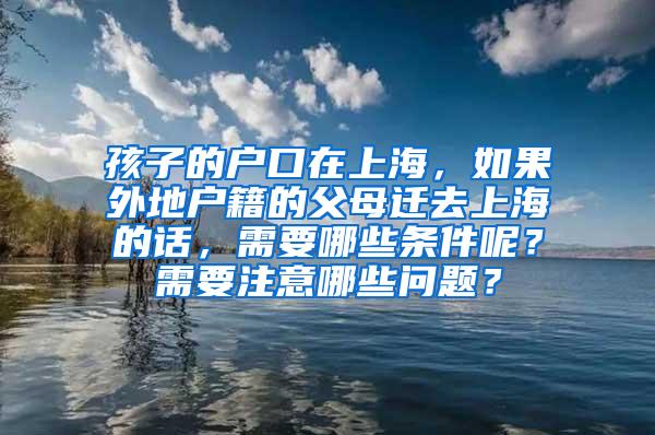 孩子的户口在上海，如果外地户籍的父母迁去上海的话，需要哪些条件呢？需要注意哪些问题？