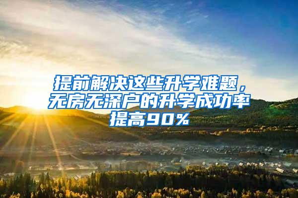 提前解决这些升学难题，无房无深户的升学成功率提高90%