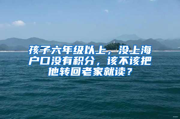 孩子六年级以上，没上海户口没有积分，该不该把他转回老家就读？