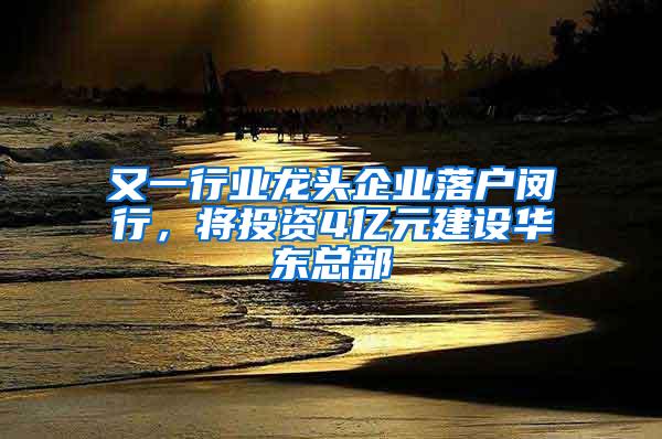 又一行业龙头企业落户闵行，将投资4亿元建设华东总部