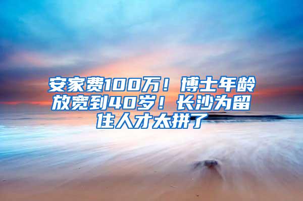 安家费100万！博士年龄放宽到40岁！长沙为留住人才太拼了