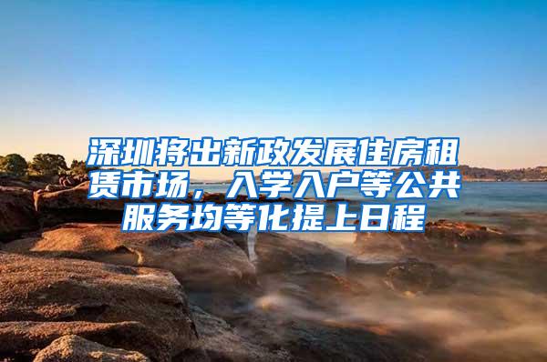 深圳将出新政发展住房租赁市场，入学入户等公共服务均等化提上日程