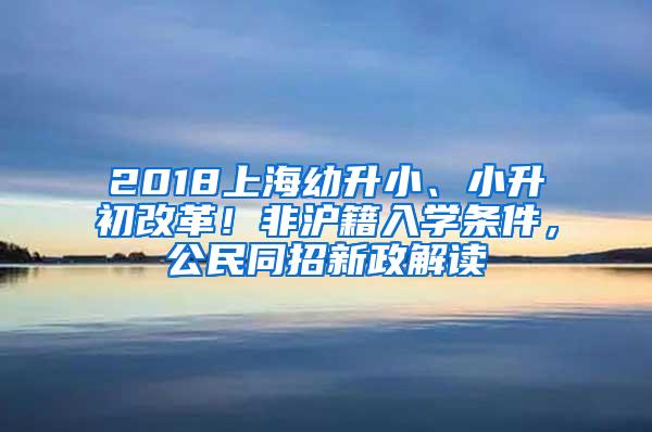 2018上海幼升小、小升初改革！非沪籍入学条件，公民同招新政解读