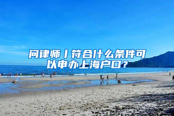 问律师丨符合什么条件可以申办上海户口？