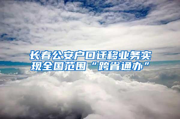 长春公安户口迁移业务实现全国范围“跨省通办”