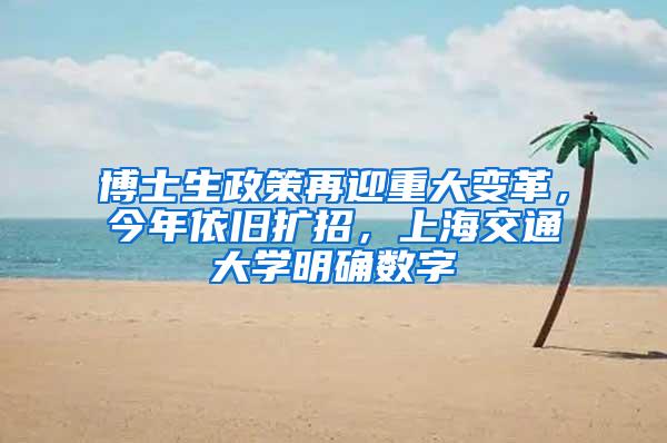 博士生政策再迎重大变革，今年依旧扩招，上海交通大学明确数字