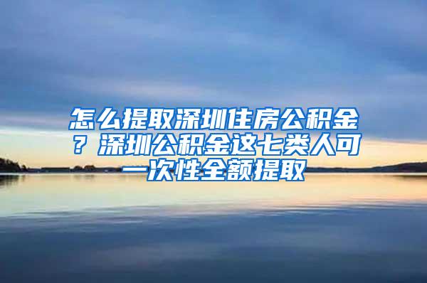 怎么提取深圳住房公积金？深圳公积金这七类人可一次性全额提取