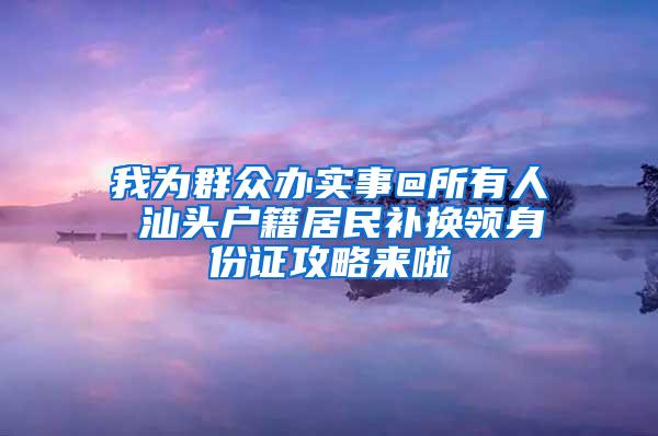 我为群众办实事@所有人 汕头户籍居民补换领身份证攻略来啦