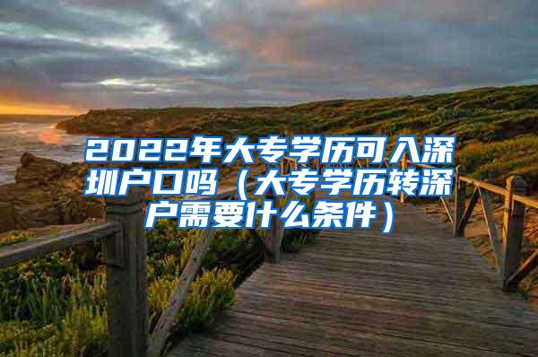 2022年大专学历可入深圳户口吗（大专学历转深户需要什么条件）