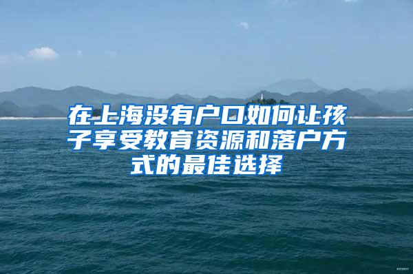 在上海没有户口如何让孩子享受教育资源和落户方式的最佳选择