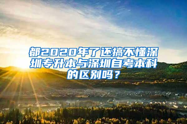 都2020年了还搞不懂深圳专升本与深圳自考本科的区别吗？