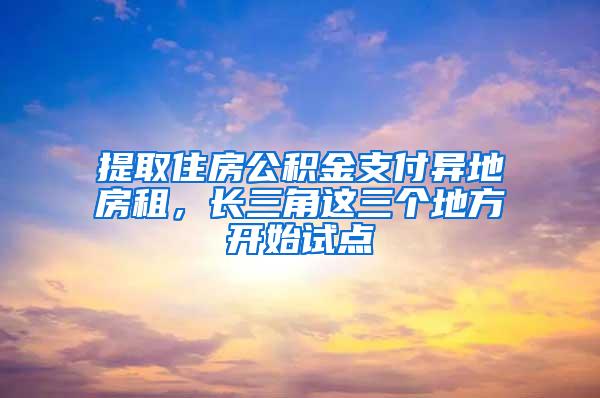 提取住房公积金支付异地房租，长三角这三个地方开始试点