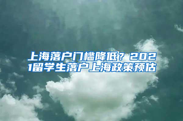 上海落户门槛降低？2021留学生落户上海政策预估