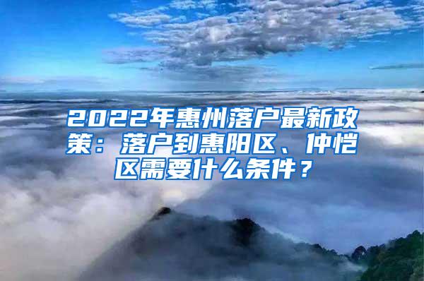 2022年惠州落户最新政策：落户到惠阳区、仲恺区需要什么条件？