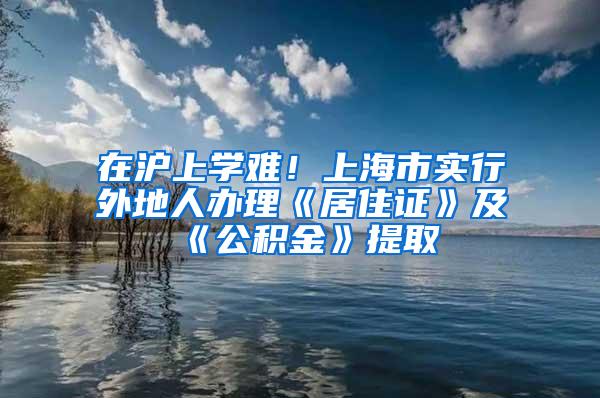 在沪上学难！上海市实行外地人办理《居住证》及《公积金》提取