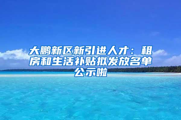 大鹏新区新引进人才：租房和生活补贴拟发放名单公示啦