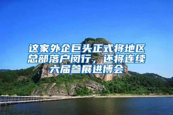 这家外企巨头正式将地区总部落户闵行，还将连续六届参展进博会