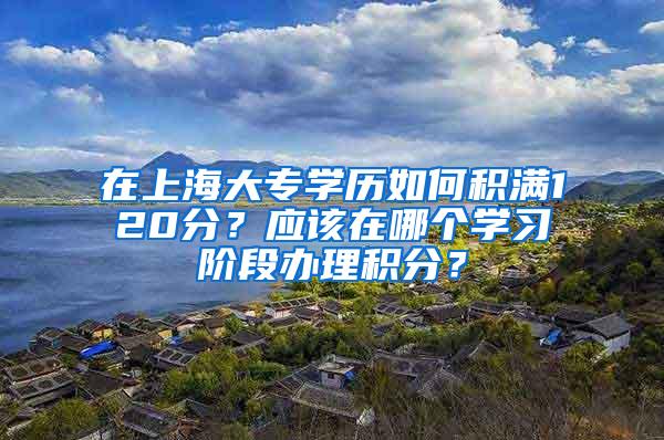 在上海大专学历如何积满120分？应该在哪个学习阶段办理积分？