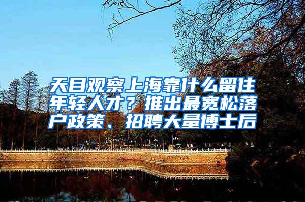 天目观察上海靠什么留住年轻人才？推出最宽松落户政策、招聘大量博士后