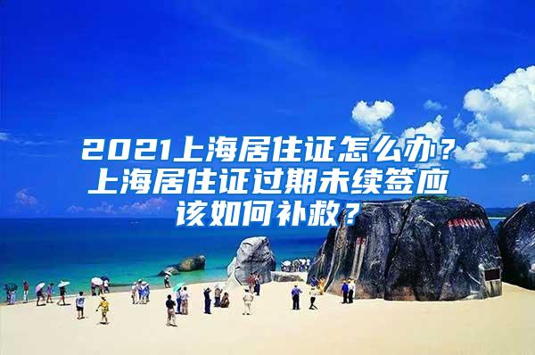 2021上海居住证怎么办？上海居住证过期未续签应该如何补救？