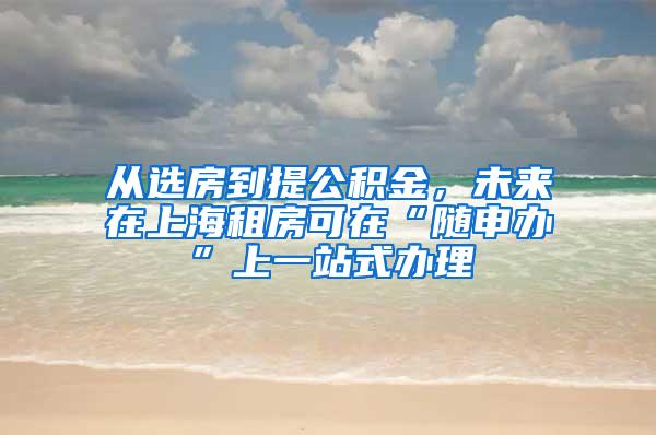 从选房到提公积金，未来在上海租房可在“随申办”上一站式办理