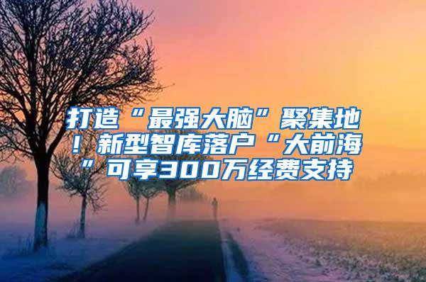 打造“最强大脑”聚集地！新型智库落户“大前海”可享300万经费支持