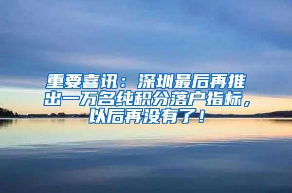 重要喜讯：深圳最后再推出一万名纯积分落户指标，以后再没有了！