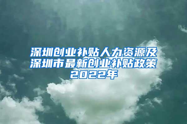 深圳创业补贴人力资源及深圳市最新创业补贴政策2022年